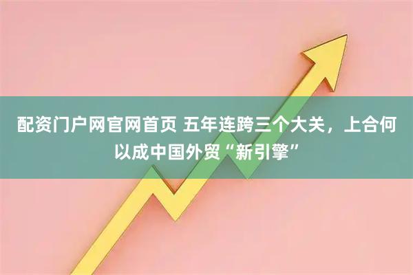 配资门户网官网首页 五年连跨三个大关，上合何以成中国外贸“新引擎”