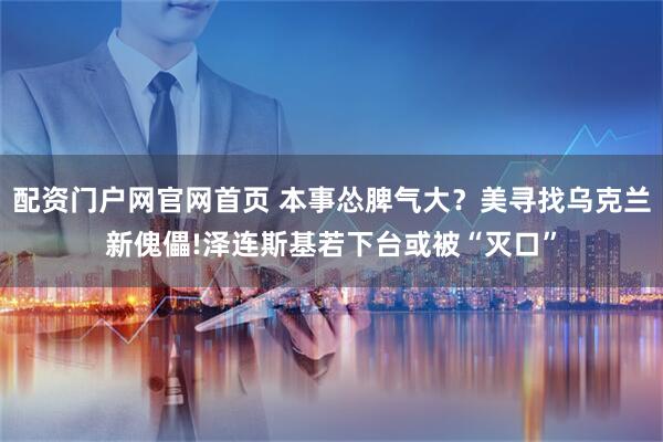 配资门户网官网首页 本事怂脾气大？美寻找乌克兰新傀儡!泽连斯基若下台或被“灭口”