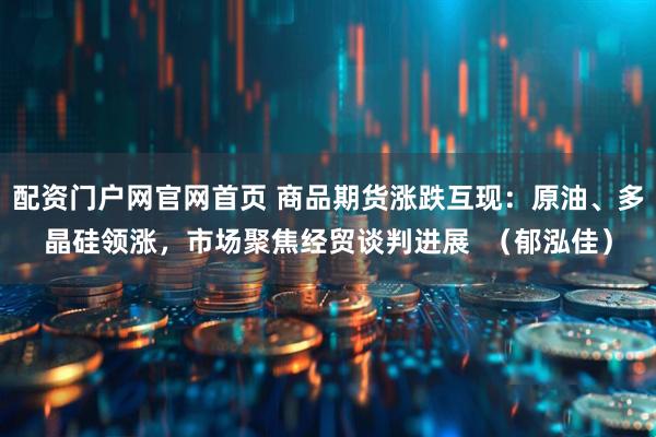 配资门户网官网首页 商品期货涨跌互现：原油、多晶硅领涨，市场聚焦经贸谈判进展  （郁泓佳）