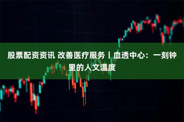 股票配资资讯 改善医疗服务丨血透中心：一刻钟里的人文温度