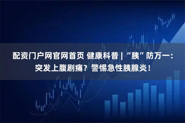 配资门户网官网首页 健康科普 | “胰”防万一：突发上腹剧痛？警惕急性胰腺炎！