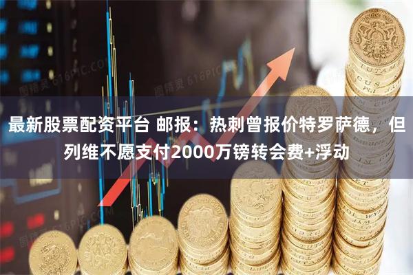 最新股票配资平台 邮报：热刺曾报价特罗萨德，但列维不愿支付2000万镑转会费+浮动