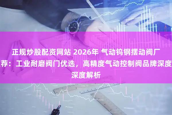 正规炒股配资网站 2026年 气动钨钢摆动阀厂家推荐：工业耐磨阀门优选，高精度气动控制阀品牌深度解析