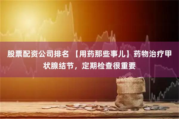 股票配资公司排名 【用药那些事儿】药物治疗甲状腺结节，定期检查很重要