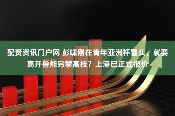 配资资讯门户网 彭啸刚在青年亚洲杯冒头，就要离开鲁能另攀高枝？上港已正式报价