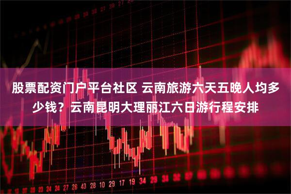 股票配资门户平台社区 云南旅游六天五晚人均多少钱？云南昆明大理丽江六日游行程安排