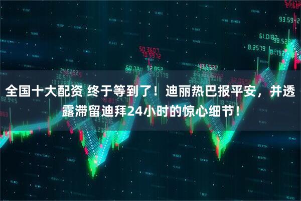 全国十大配资 终于等到了！迪丽热巴报平安，并透露滞留迪拜24小时的惊心细节！