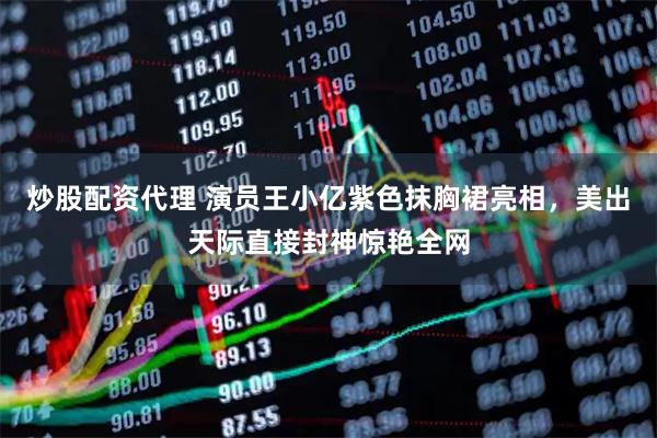 炒股配资代理 演员王小亿紫色抹胸裙亮相,美出天际直接封神惊艳全网