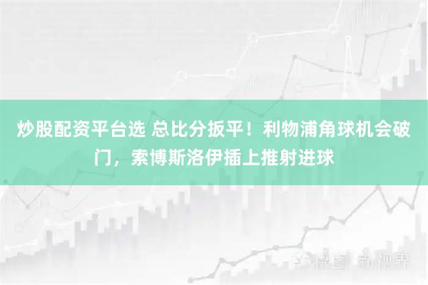 炒股配资平台选 总比分扳平！利物浦角球机会破门，索博斯洛伊插上推射进球