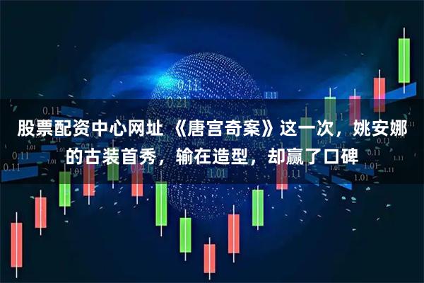 股票配资中心网址 《唐宫奇案》这一次,姚安娜的古装首秀,输在造型,却赢了口碑