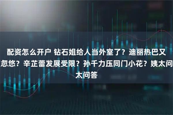 配资怎么开户 钻石姐给人当外室了？迪丽热巴又被忽悠？辛芷蕾发展受限？孙千力压同门小花？姨太问答