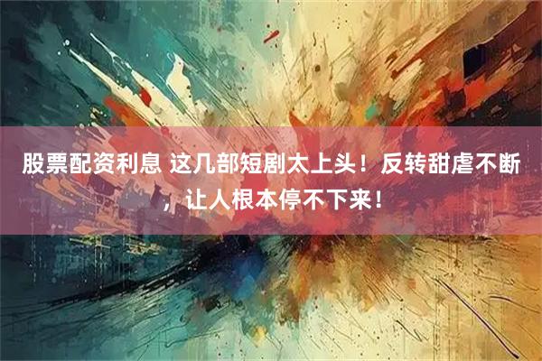 股票配资利息 这几部短剧太上头!反转甜虐不断,让人根本停不下来!