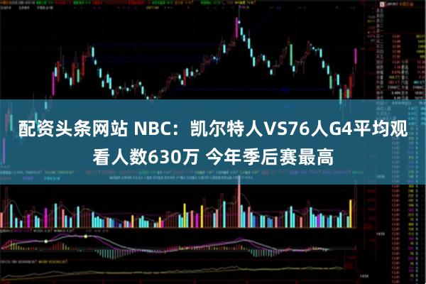 配资头条网站 NBC：凯尔特人VS76人G4平均观看人数630万 今年季后赛最高