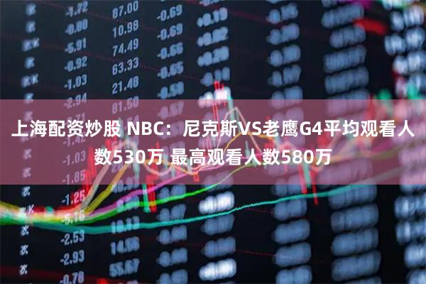 上海配资炒股 NBC：尼克斯VS老鹰G4平均观看人数530万 最高观看人数580万