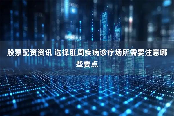 股票配资资讯 选择肛周疾病诊疗场所需要注意哪些要点