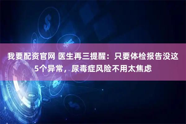 我要配资官网 医生再三提醒：只要体检报告没这5个异常，尿毒症风险不用太焦虑
