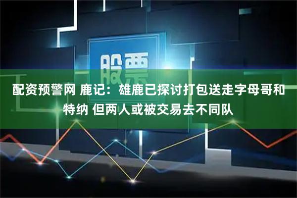 配资预警网 鹿记：雄鹿已探讨打包送走字母哥和特纳 但两人或被交易去不同队