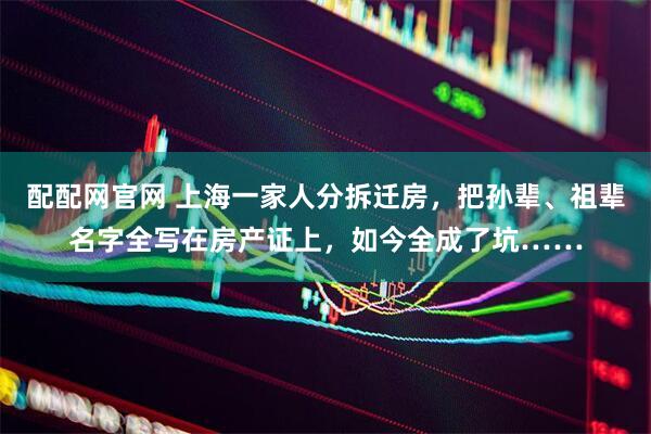 配配网官网 上海一家人分拆迁房，把孙辈、祖辈名字全写在房产证上，如今全成了坑……