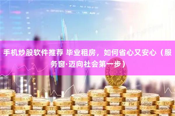手机炒股软件推荐 毕业租房,如何省心又安心(服务窗·迈向社会第一步)