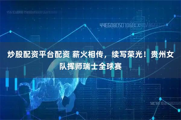 炒股配资平台配资 薪火相传，续写荣光！贵州女队挥师瑞士全球赛