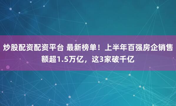 炒股配资配资平台 最新榜单！上半年百强房企销售额超1.5万亿，这3家破千亿