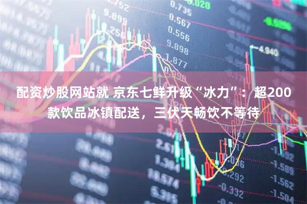 配资炒股网站就 京东七鲜升级“冰力”：超200款饮品冰镇配送，三伏天畅饮不等待