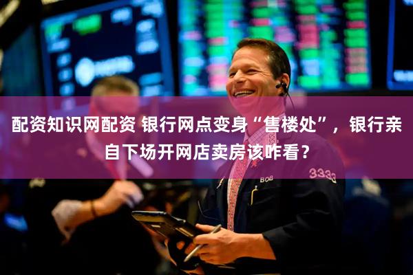 配资知识网配资 银行网点变身“售楼处”，银行亲自下场开网店卖房该咋看？