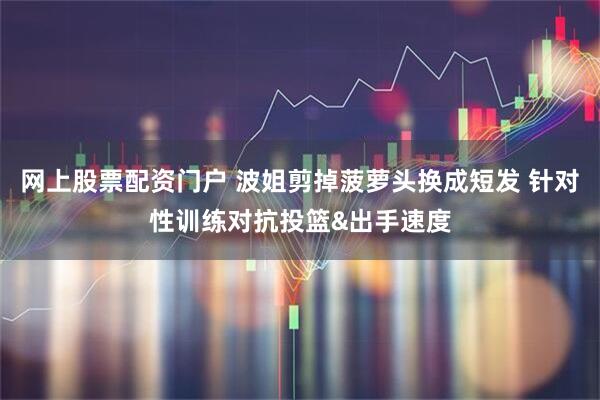 网上股票配资门户 波姐剪掉菠萝头换成短发 针对性训练对抗投篮&出手速度