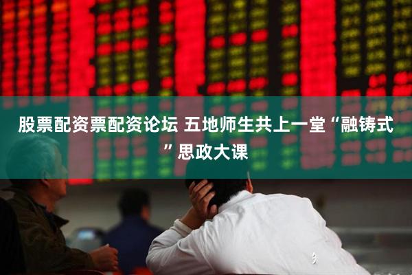 股票配资票配资论坛 五地师生共上一堂“融铸式”思政大课